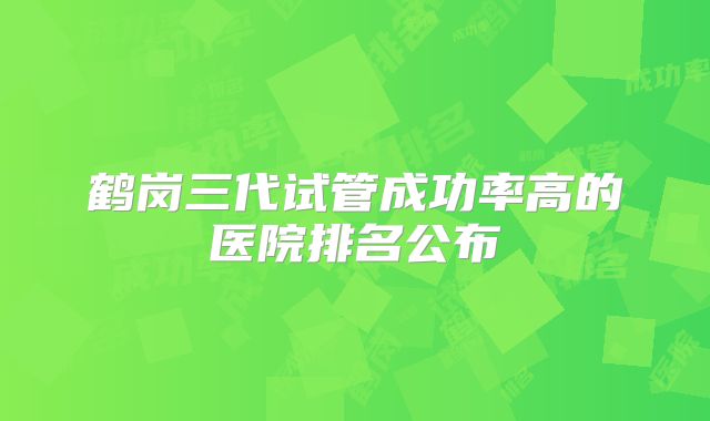 鹤岗三代试管成功率高的医院排名公布