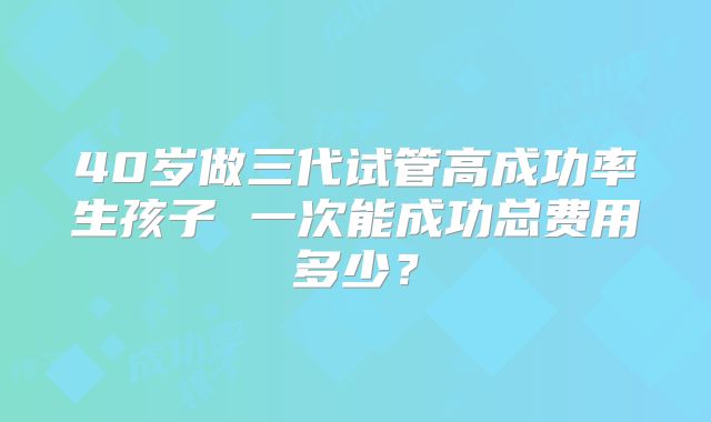 40岁做三代试管高成功率生孩子 一次能成功总费用多少?