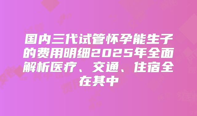 国内三代试管怀孕能生子的费用明细2025年全面解析医疗、交通、住宿全在其中