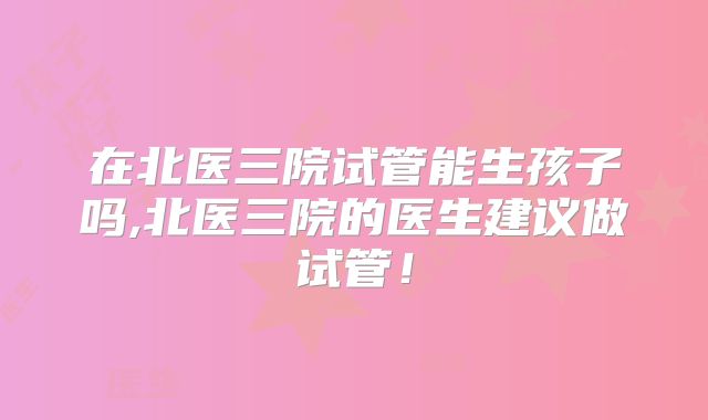 在北医三院试管能生孩子吗,北医三院的医生建议做试管！