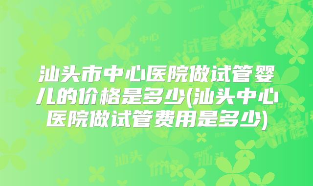汕头市中心医院做试管婴儿的价格是多少(汕头中心医院做试管费用是多少)