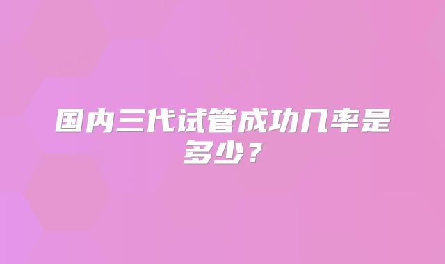 国内三代试管成功几率是多少?