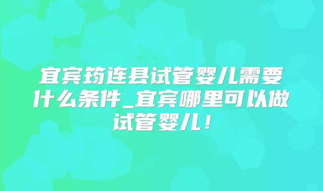 宜宾筠连县试管婴儿需要什么条件_宜宾哪里可以做试管婴儿！