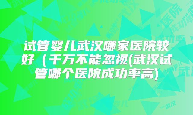 试管婴儿武汉哪家医院较好（千万不能忽视(武汉试管哪个医院成功率高)