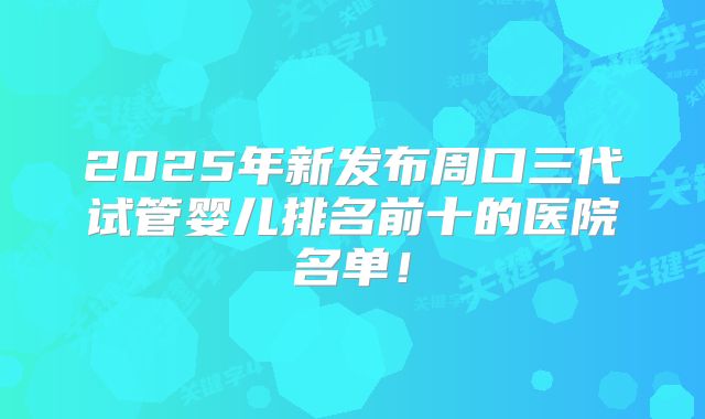 2025年新发布周口三代试管婴儿排名前十的医院名单！