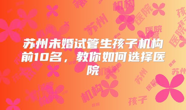 苏州未婚试管生孩子机构前10名，教你如何选择医院