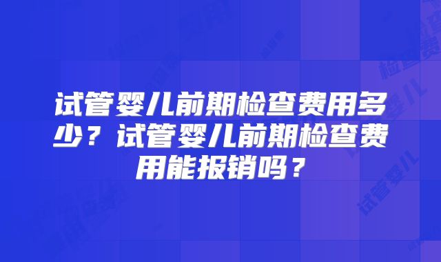 试管婴儿前期检查费用多少？试管婴儿前期检查费用能报销吗？