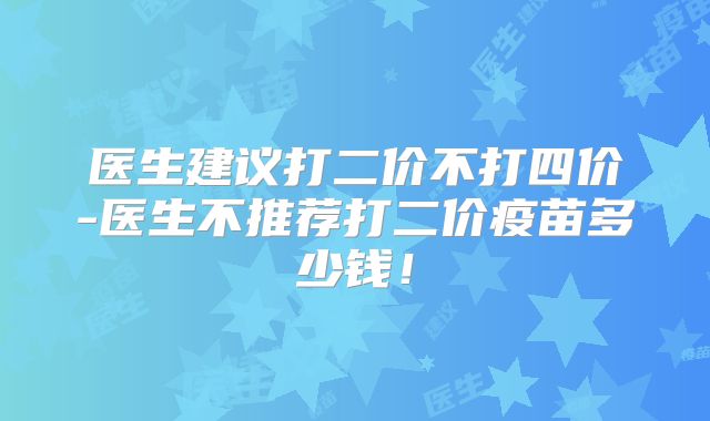 医生建议打二价不打四价-医生不推荐打二价疫苗多少钱!