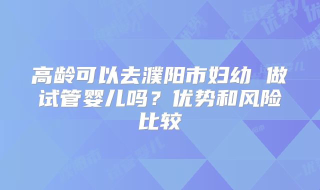 高龄可以去濮阳市妇幼 做试管婴儿吗？优势和风险比较
