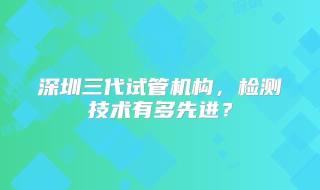 深圳三代试管机构,检测技术有多先进?