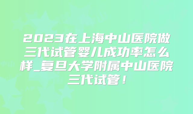 2023在上海中山医院做三代试管婴儿成功率怎么样_复旦大学附属中山医院三代试管！