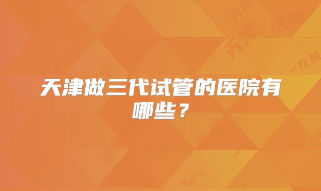 天津做三代试管的医院有哪些？