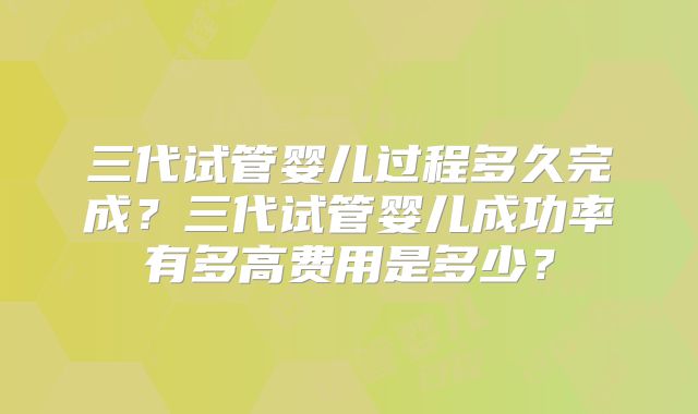 三代试管婴儿过程多久完成？三代试管婴儿成功率有多高费用是多少？