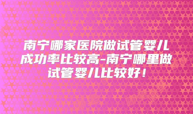 南宁哪家医院做试管婴儿成功率比较高-南宁哪里做试管婴儿比较好！