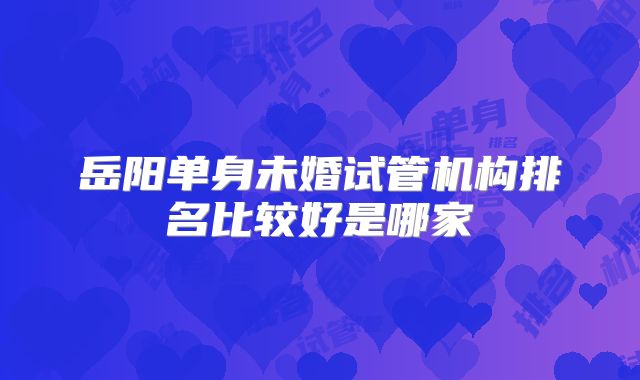 岳阳单身未婚试管机构排名比较好是哪家