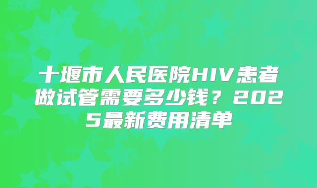 十堰市人民医院HIV患者做试管需要多少钱？2025最新费用清单