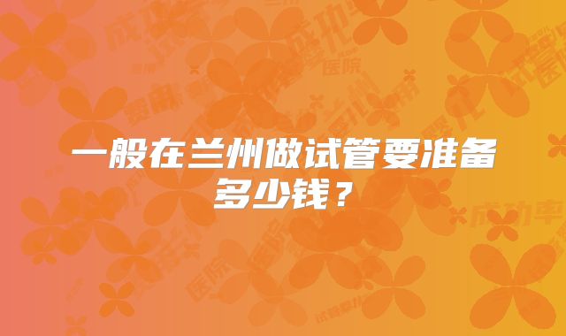 一般在兰州做试管要准备多少钱?