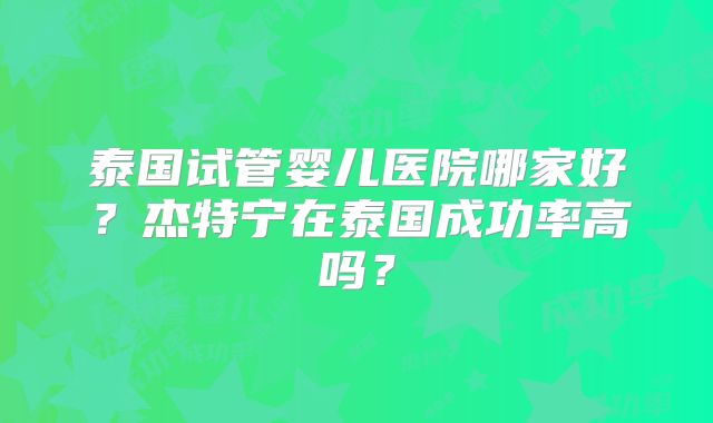 泰国试管婴儿医院哪家好？杰特宁在泰国成功率高吗？