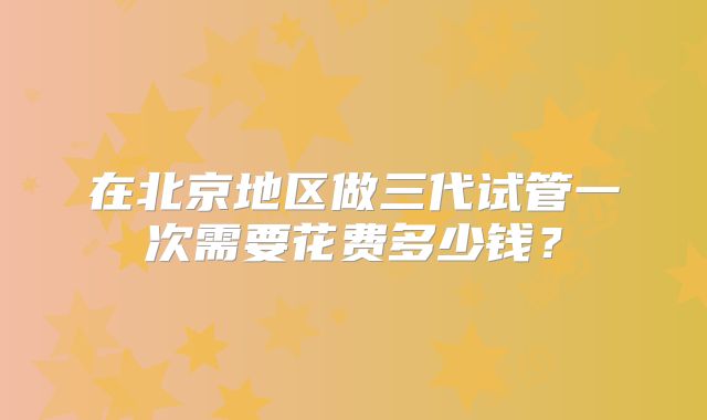 在北京地区做三代试管一次需要花费多少钱?