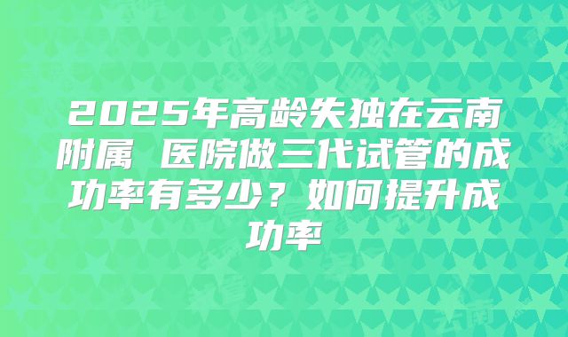 2025年高龄失独在云南附属 医院做三代试管的成功率有多少？如何提升成功率
