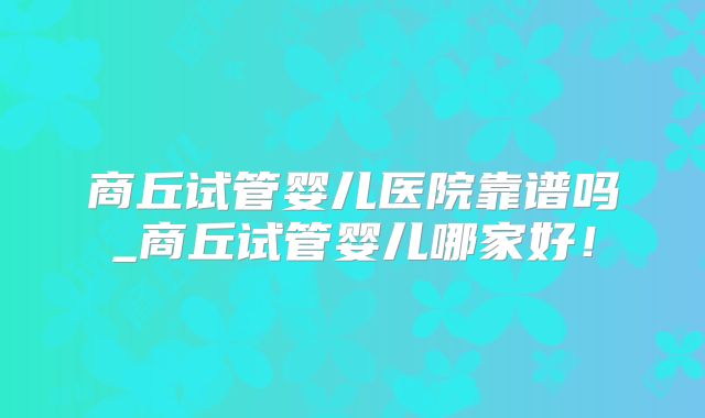 商丘试管婴儿医院靠谱吗_商丘试管婴儿哪家好!