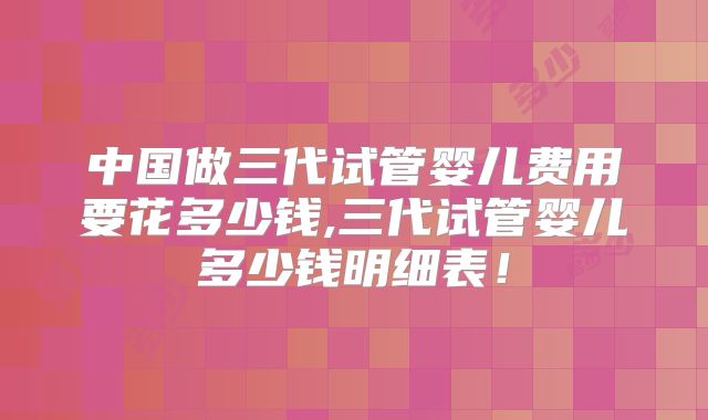 中国做三代试管婴儿费用要花多少钱,三代试管婴儿多少钱明细表！