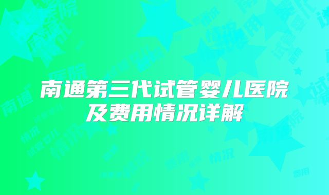 南通第三代试管婴儿医院及费用情况详解