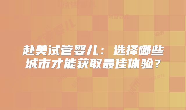 赴美试管婴儿：选择哪些城市才能获取最佳体验？