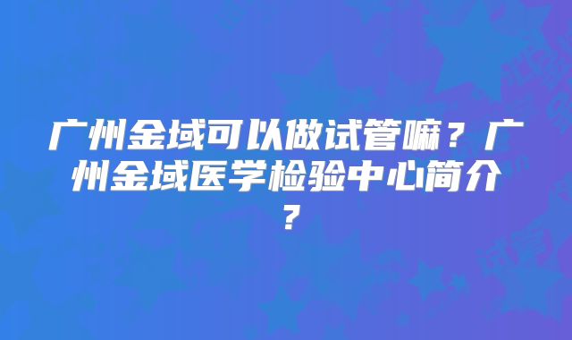 广州金域可以做试管嘛?广州金域医学检验中心简介?