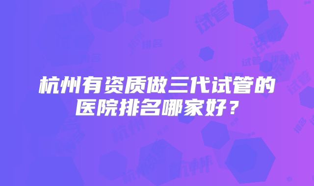 杭州有资质做三代试管的医院排名哪家好?