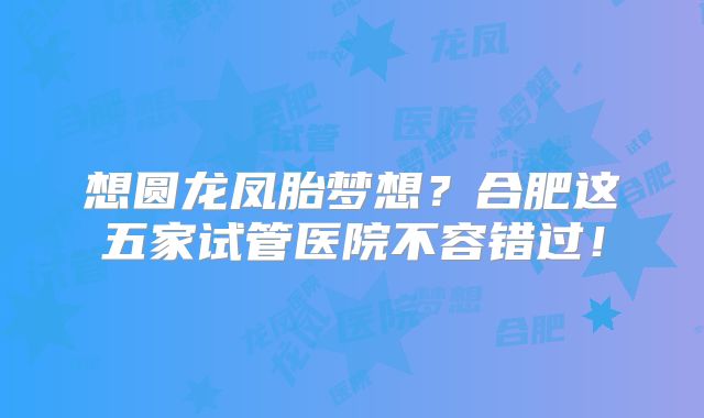 想圆龙凤胎梦想?合肥这五家试管医院不容错过!