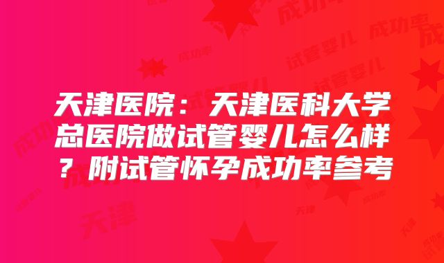 天津医院：天津医科大学总医院做试管婴儿怎么样？附试管怀孕成功率参考