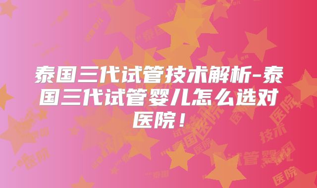 泰国三代试管技术解析-泰国三代试管婴儿怎么选对医院！