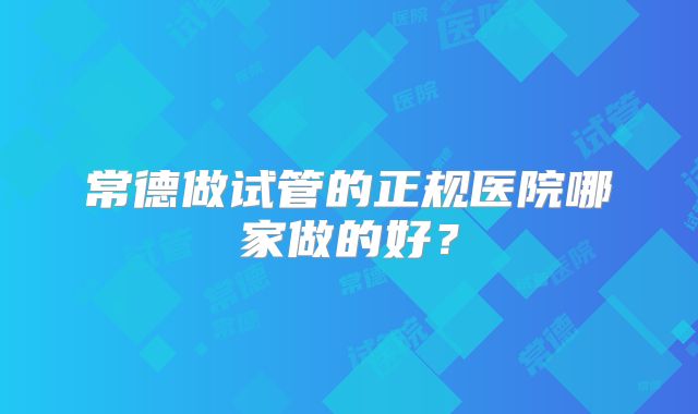 常德做试管的正规医院哪家做的好？