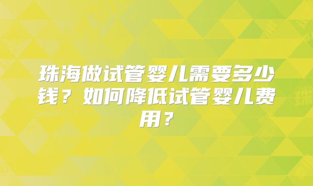 珠海做试管婴儿需要多少钱?如何降低试管婴儿费用?
