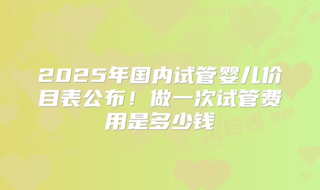 2025年国内试管婴儿价目表公布！做一次试管费用是多少钱
