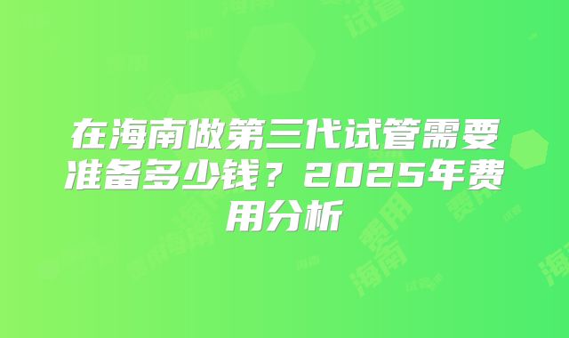 在海南做第三代试管需要准备多少钱？2025年费用分析