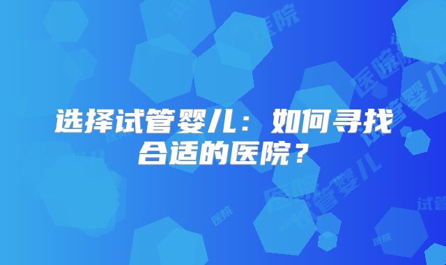 选择试管婴儿:如何寻找合适的医院?