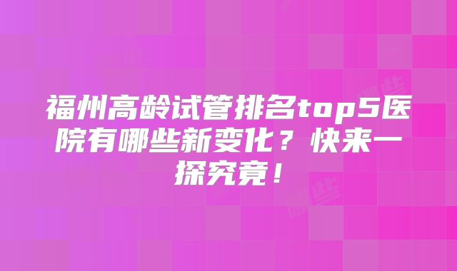 福州高龄试管排名top5医院有哪些新变化？快来一探究竟！