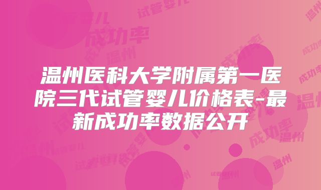 温州医科大学附属第一医院三代试管婴儿价格表-最新成功率数据公开