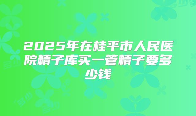 2025年在桂平市人民医院精子库买一管精子要多少钱