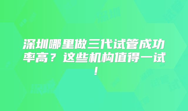 深圳哪里做三代试管成功率高？这些机构值得一试！