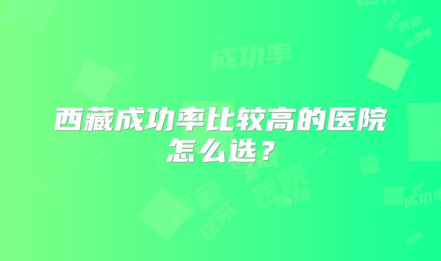 西藏成功率比较高的医院怎么选？