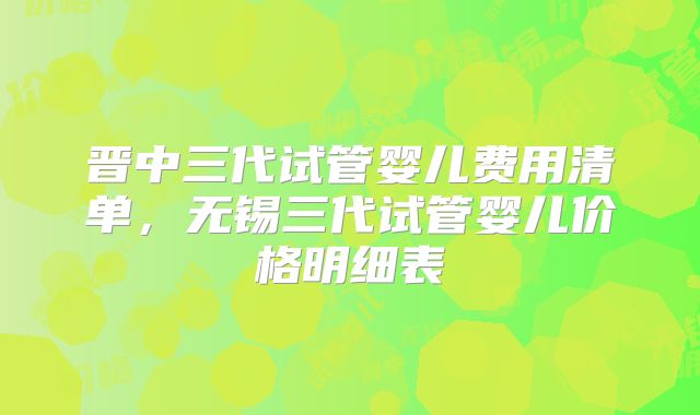 晋中三代试管婴儿费用清单,无锡三代试管婴儿价格明细表