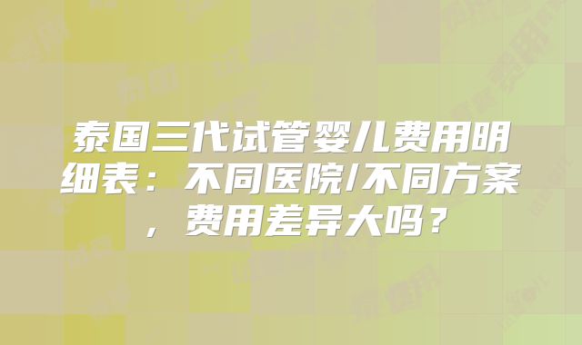 泰国三代试管婴儿费用明细表：不同医院/不同方案，费用差异大吗？