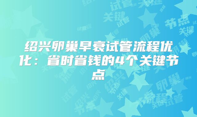绍兴卵巢早衰试管流程优化:省时省钱的4个关键节点