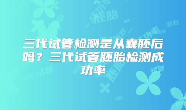 三代试管检测是从囊胚后吗?三代试管胚胎检测成功率