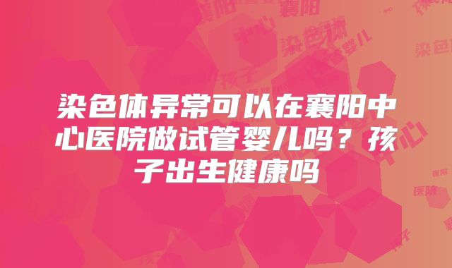 染色体异常可以在襄阳中心医院做试管婴儿吗?孩子出生健康吗