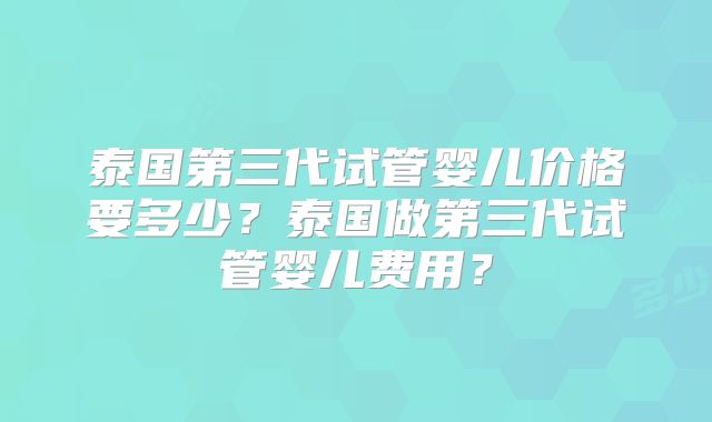 泰国第三代试管婴儿价格要多少?泰国做第三代试管婴儿费用?