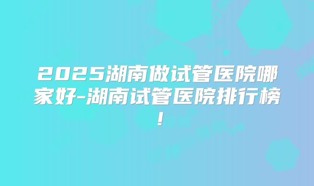 2025湖南做试管医院哪家好-湖南试管医院排行榜!